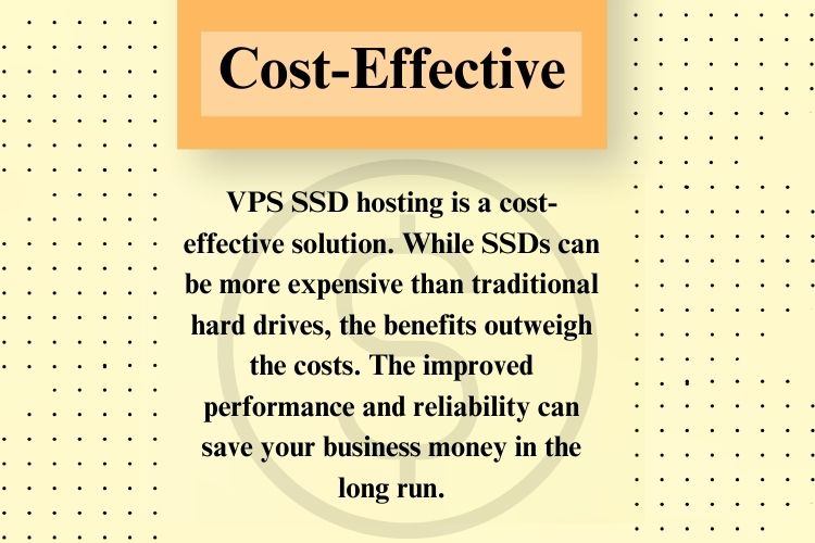 VPS SSD hosting is a cost-effective solution. While SSDs can be more expensive than traditional hard drives, the benefits outweigh the costs. The improved performance and reliability can save your business money in the long run.